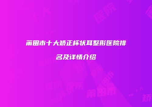 莆田市十大矫正杯状耳整形医院排名及详情介绍