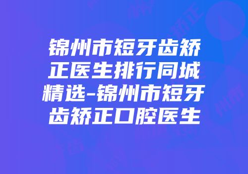 锦州市短牙齿矫正医生排行同城精选-锦州市短牙齿矫正口腔医生