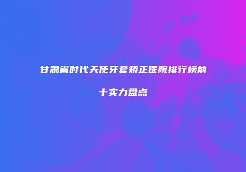 甘肃省时代天使牙套矫正医院排行榜前十实力盘点