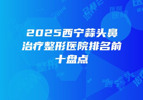 2025西宁蒜头鼻治疗整形医院排名前十盘点