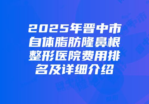 2025年晋中市自体脂肪隆鼻根整形医院费用排名及详细介绍