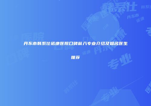 丹东市韩系仕诺康医院口碑前八专业介绍及知名医生推荐