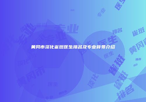 黄冈市淡化雀斑医生排名及专业背景介绍