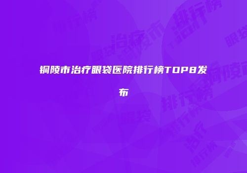 铜陵市治疗眼袋医院排行榜TOP8发布