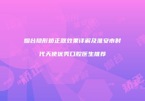 烟台隐形矫正器效果详解及淮安市时代天使优秀口腔医生推荐