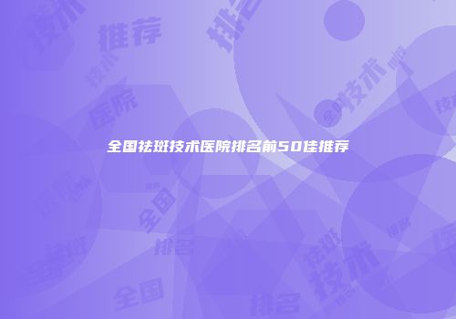 全国祛斑技术医院排名前50佳推荐