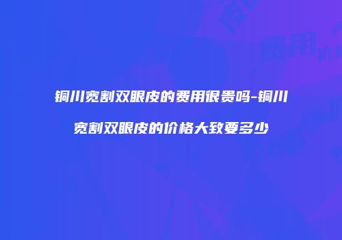 铜川宽割双眼皮的费用很贵吗-铜川宽割双眼皮的价格大致要多少