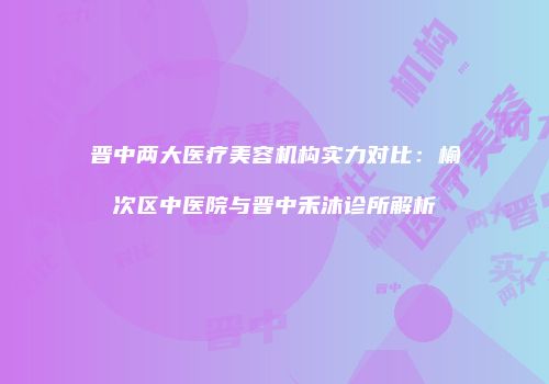 晋中两大医疗美容机构实力对比：榆次区中医院与晋中禾沐诊所解析