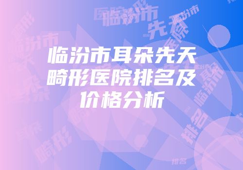 临汾市耳朵先天畸形医院排名及价格分析