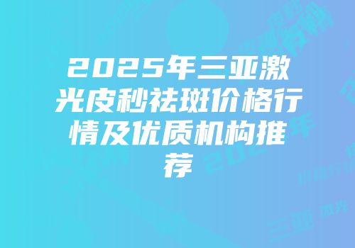 2025年三亚激光皮秒祛斑价格行情及优质机构推荐