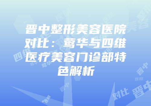晋中整形美容医院对比：莺华与四维医疗美容门诊部特色解析