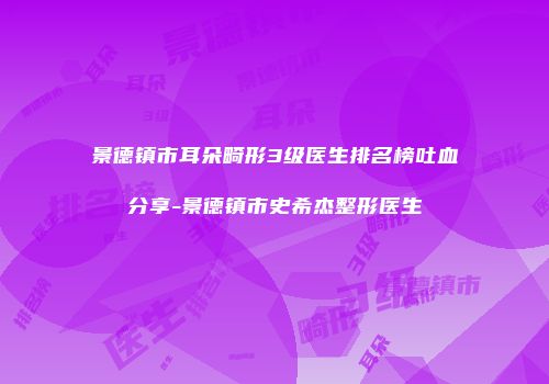 景德镇市耳朵畸形3级医生排名榜吐血分享-景德镇市史希杰整形医生