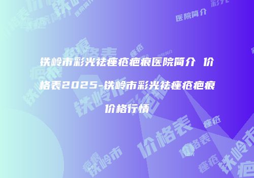 铁岭市彩光祛痤疮疤痕医院简介 价格表2025-铁岭市彩光祛痤疮疤痕价格行情