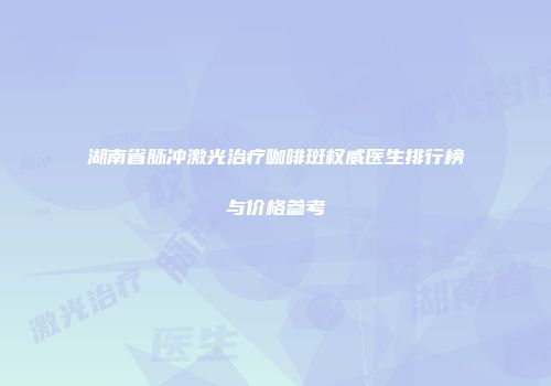 湖南省脉冲激光治疗咖啡斑权威医生排行榜与价格参考
