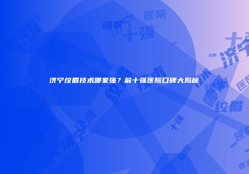 济宁纹眉技术哪家强？前十强医院口碑大揭秘