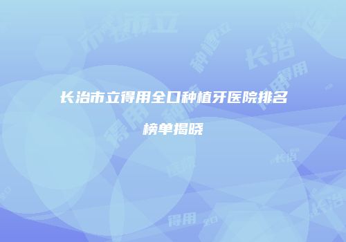 长治市立得用全口种植牙医院排名榜单揭晓