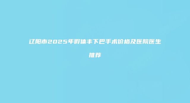 辽阳市2025年假体丰下巴手术价格及医院医生推荐