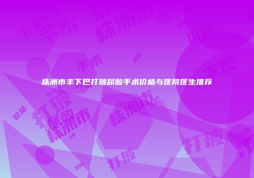 株洲市丰下巴打玻尿酸手术价格与医院医生推荐