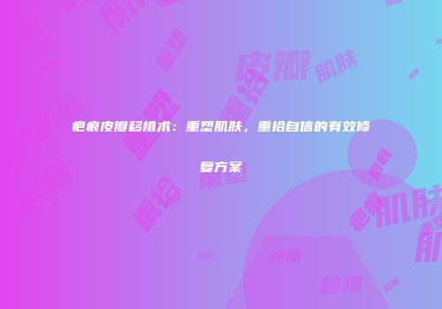 疤痕皮瓣移植术：重塑肌肤，重拾自信的有效修复方案