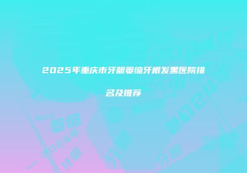 2025年重庆市牙龈萎缩牙根发黑医院排名及推荐