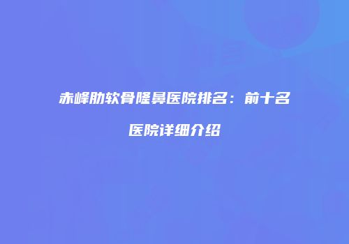 赤峰肋软骨隆鼻医院排名：前十名医院详细介绍