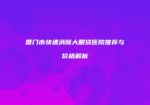 厦门市快速消除大眼袋医院推荐与价格解析