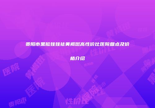 贵阳市黑脸娃娃祛黄褐斑高性价比医院盘点及价格介绍
