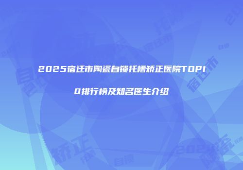 2025宿迁市陶瓷自锁托槽矫正医院TOP10排行榜及知名医生介绍