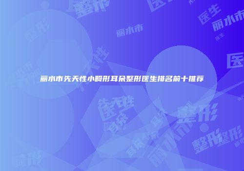 丽水市先天性小畸形耳朵整形医生排名前十推荐