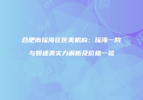 合肥市瑶海区医美机构：瑶海一院与妍适美实力解析及价格一览