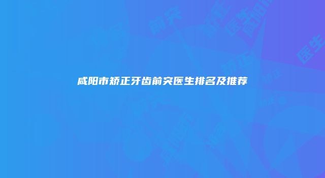 咸阳市矫正牙齿前突医生排名及推荐