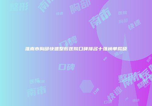 淮南市胸部快速整形医院口碑排名十强榜单揭晓