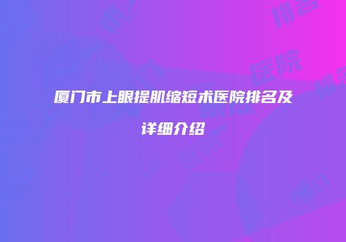 厦门市上眼提肌缩短术医院排名及详细介绍