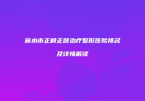 丽水市正畸正颌治疗整形医院排名及详情解读