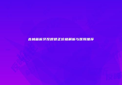 吉林省前牙反颌矫正价格解析与医院推荐