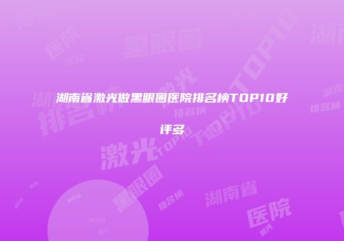 湖南省激光做黑眼圈医院排名榜TOP10好评多