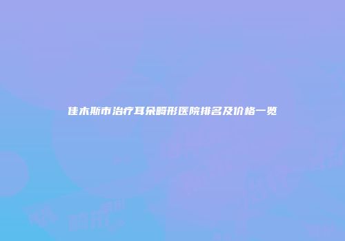 佳木斯市治疗耳朵畸形医院排名及价格一览