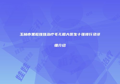 玉林市黑脸娃娃治疗毛孔粗大医生十强排行及详细介绍