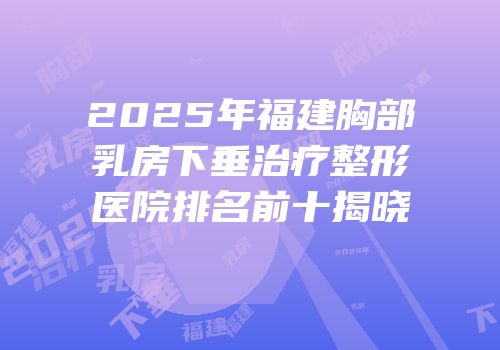 2025年福建胸部乳房下垂治疗整形医院排名前十揭晓