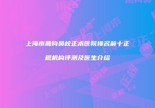 上海市鹰钩鼻校正术医院排名前十正规机构评测及医生介绍