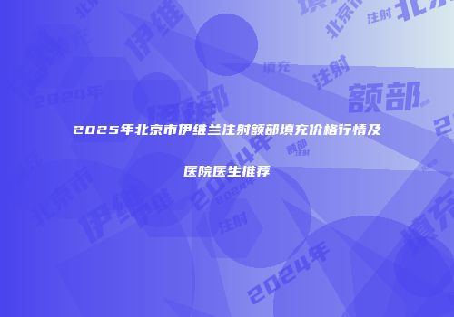 2025年北京市伊维兰注射额部填充价格行情及医院医生推荐