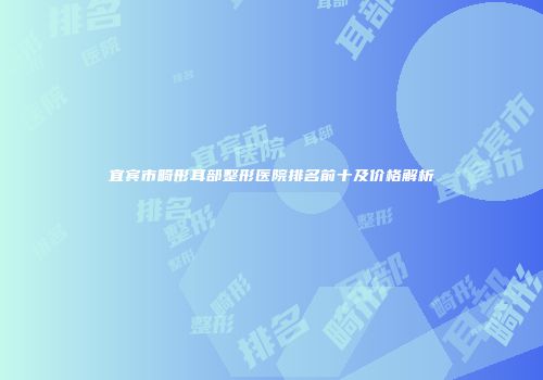 宜宾市畸形耳部整形医院排名前十及价格解析