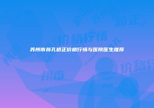 苏州市鼻孔矫正价格行情与医院医生推荐