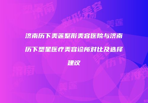 济南历下美莲整形美容医院与济南历下塑星医疗美容诊所对比及选择建议