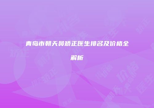 青岛市朝天鼻矫正医生排名及价格全解析