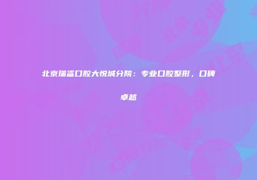 北京瑞鲨口腔大悦城分院：专业口腔整形，口碑卓越