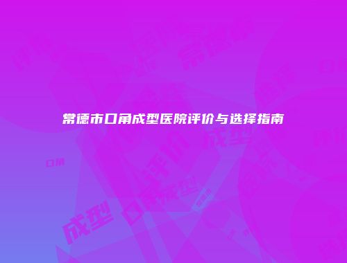 常德市口角成型医院评价与选择指南