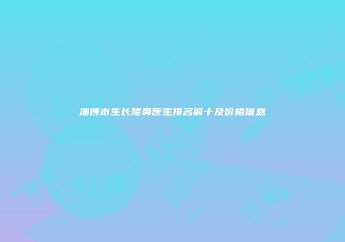 淄博市生长隆鼻医生排名前十及价格信息