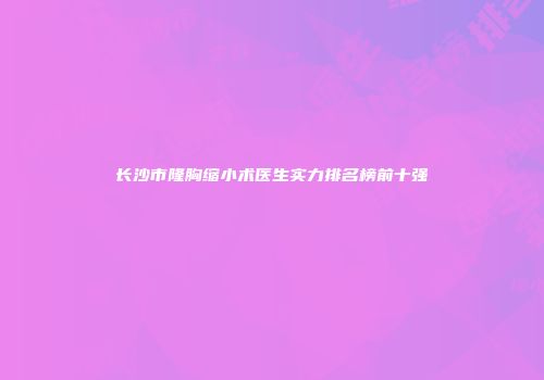长沙市隆胸缩小术医生实力排名榜前十强