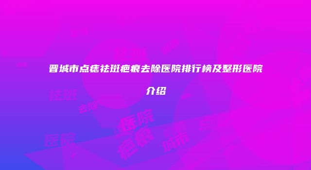 晋城市点痣祛斑疤痕去除医院排行榜及整形医院介绍